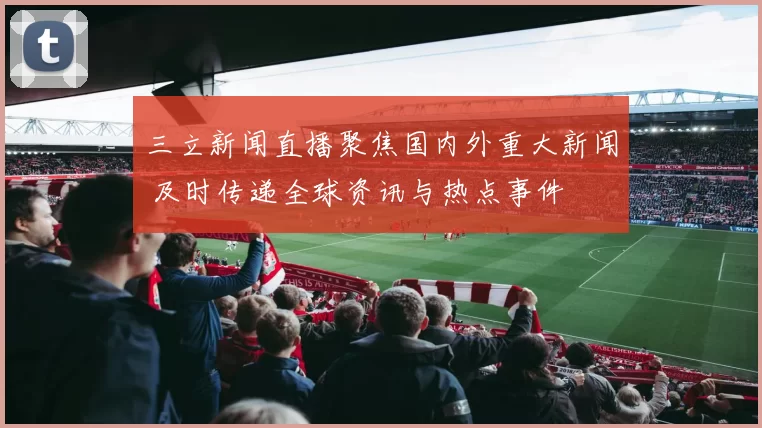 三立新闻直播聚焦国内外重大新闻 及时传递全球资讯与热点事件