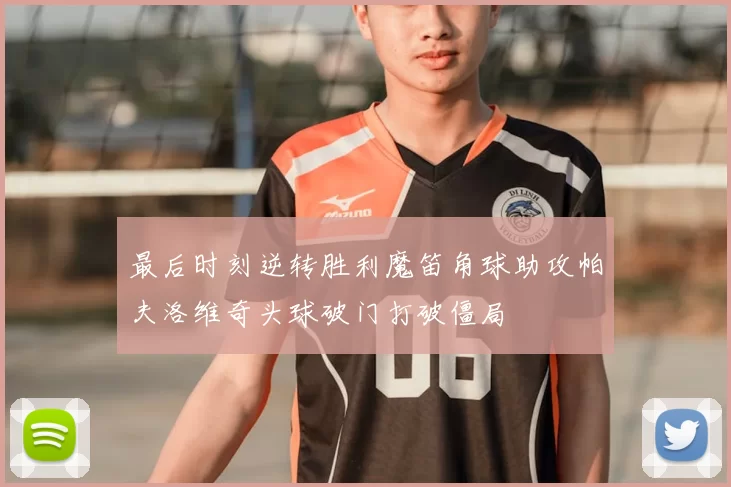 最后时刻逆转胜利魔笛角球助攻帕夫洛维奇头球破门打破僵局