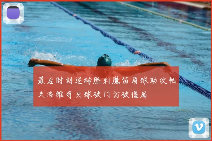 最后时刻逆转胜利魔笛角球助攻帕夫洛维奇头球破门打破僵局