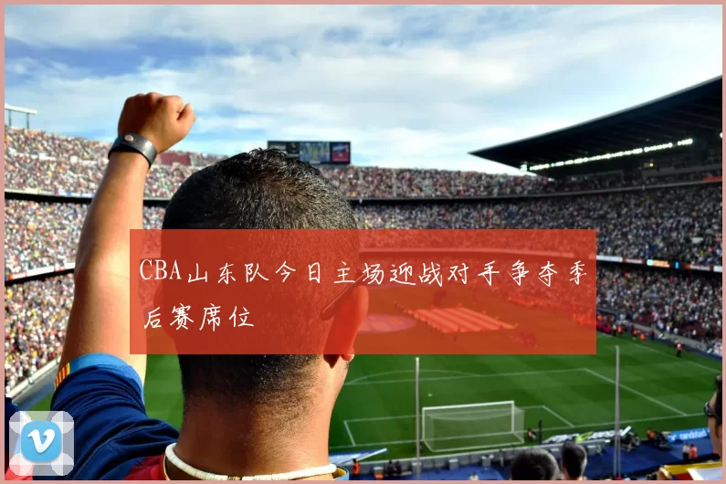 CBA山东队今日主场迎战对手争夺季后赛席位