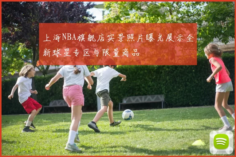 上海NBA旗舰店实景照片曝光展示全新球星专区与限量商品