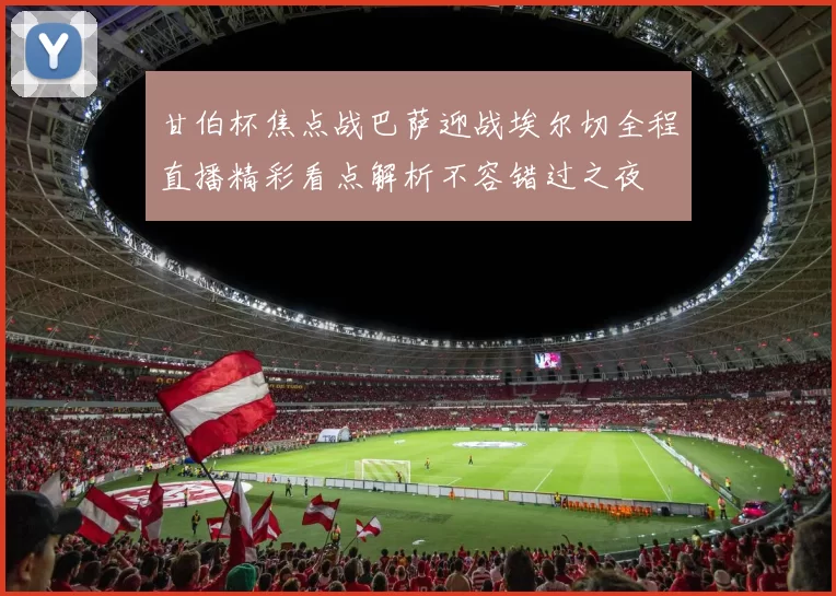 甘伯杯焦点战巴萨迎战埃尔切全程直播精彩看点解析不容错过之夜