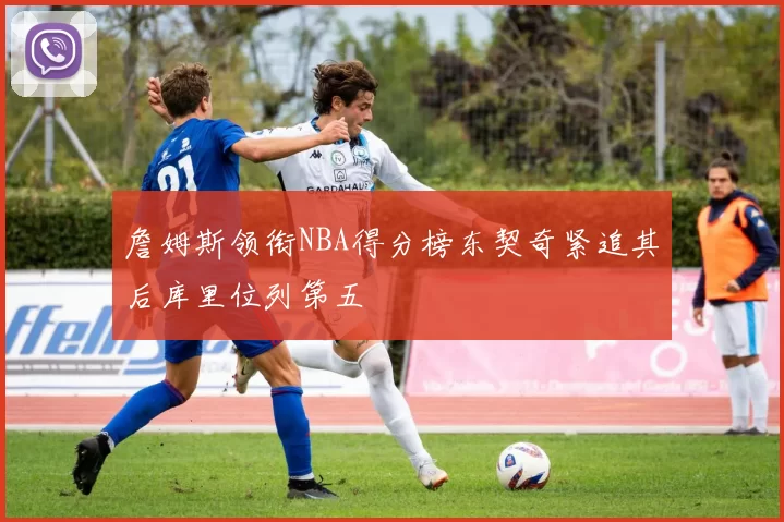 詹姆斯领衔NBA得分榜东契奇紧追其后库里位列第五