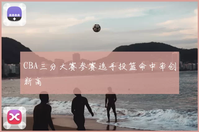 CBA三分大赛参赛选手投篮命中率创新高