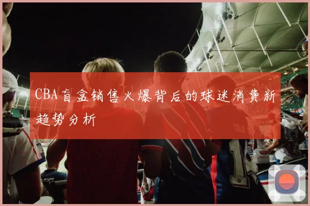 CBA盲盒销售火爆背后的球迷消费新趋势分析