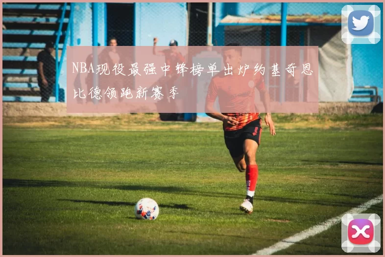 NBA现役最强中锋榜单出炉约基奇恩比德领跑新赛季