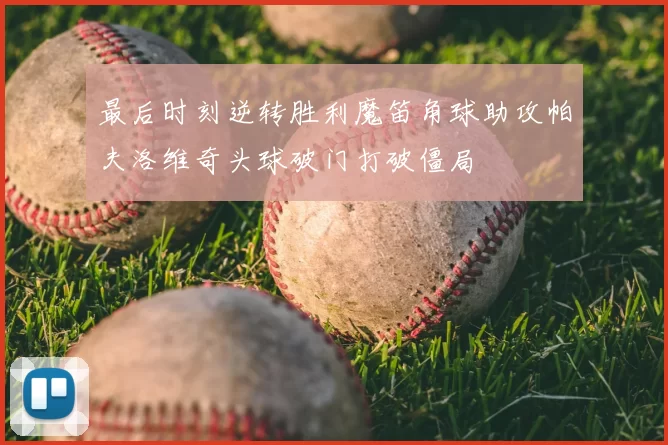 最后时刻逆转胜利魔笛角球助攻帕夫洛维奇头球破门打破僵局