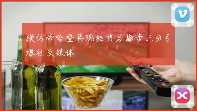 模仿帝哈登再现经典后撤步三分引爆社交媒体