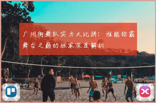广州街舞队实力大比拼：谁能称霸舞台之巅的独家深度解析