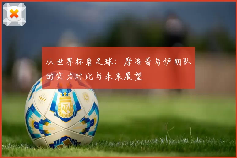 从世界杯看足球：摩洛哥与伊朗队的实力对比与未来展望