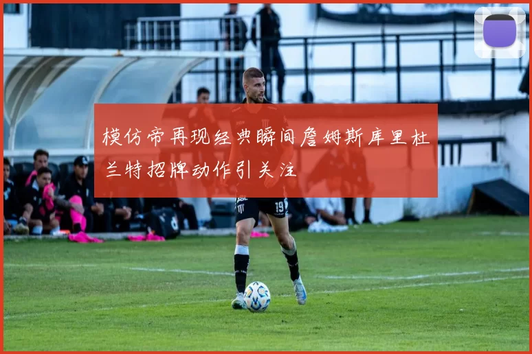 模仿帝再现经典瞬间詹姆斯库里杜兰特招牌动作引关注