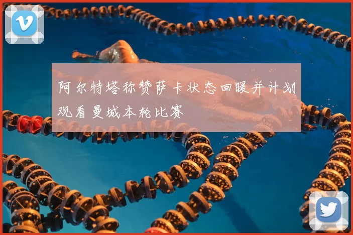 阿尔特塔称赞萨卡状态回暖并计划观看曼城本轮比赛