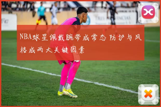 NBA球星佩戴腕带成常态 防护与风格成两大关键因素