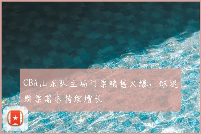 CBA山东队主场门票销售火爆，球迷购票需求持续增长