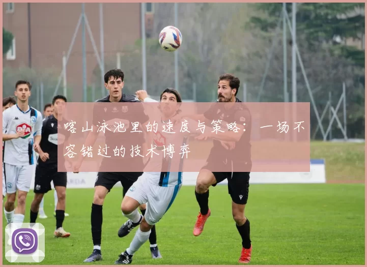 喀山泳池里的速度与策略：一场不容错过的技术博弈