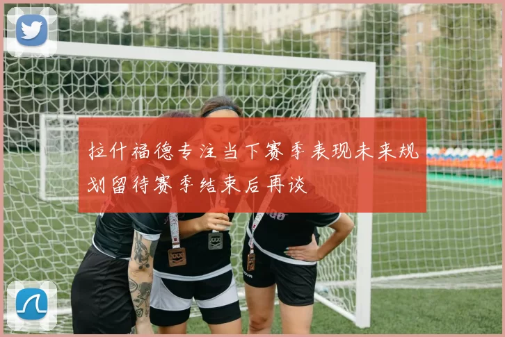 拉什福德专注当下赛季表现未来规划留待赛季结束后再谈