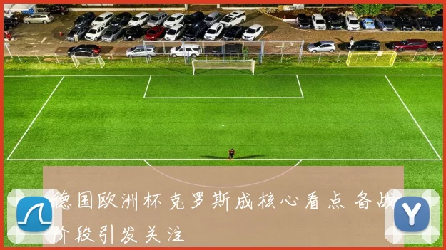 德国欧洲杯克罗斯成核心看点 备战阶段引发关注