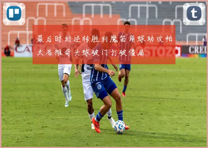 最后时刻逆转胜利魔笛角球助攻帕夫洛维奇头球破门打破僵局