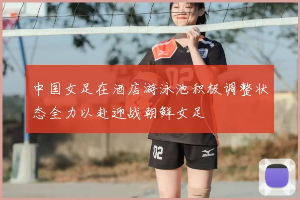 中国女足在酒店游泳池积极调整状态全力以赴迎战朝鲜女足