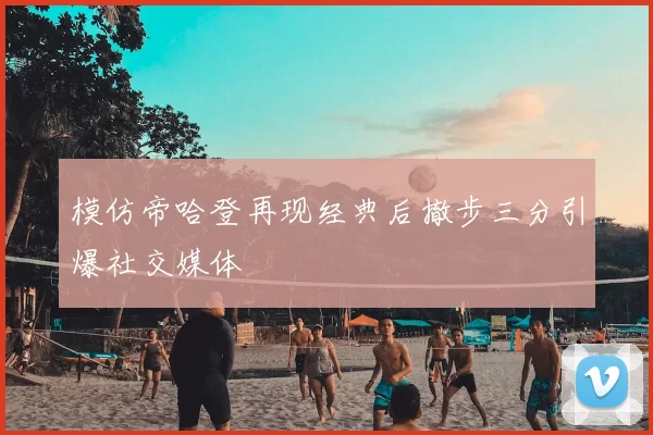 模仿帝哈登再现经典后撤步三分引爆社交媒体