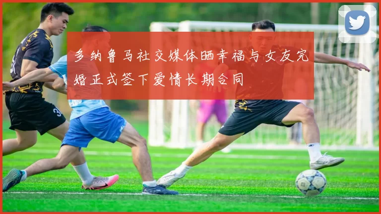 多纳鲁马社交媒体晒幸福与女友完婚正式签下爱情长期合同