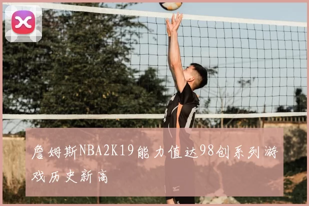 詹姆斯NBA2K19能力值达98创系列游戏历史新高