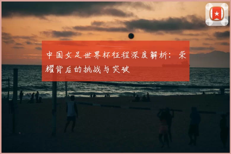 中国女足世界杯征程深度解析:荣耀背后的挑战与突破