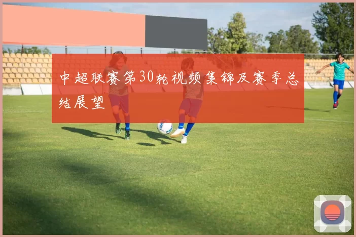 中超联赛第30轮视频集锦及赛季总结展望