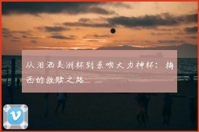 从泪洒美洲杯到亲吻大力神杯：梅西的救赎之路