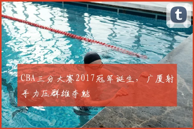 CBA三分大赛2017冠军诞生，广厦射手力压群雄夺魁