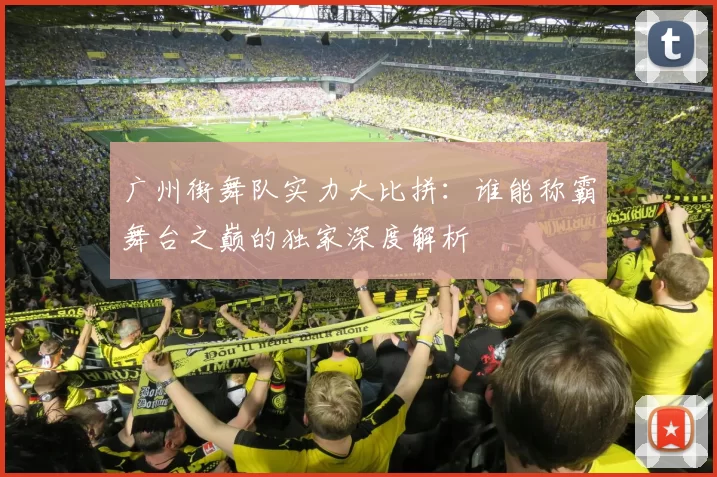 广州街舞队实力大比拼：谁能称霸舞台之巅的独家深度解析