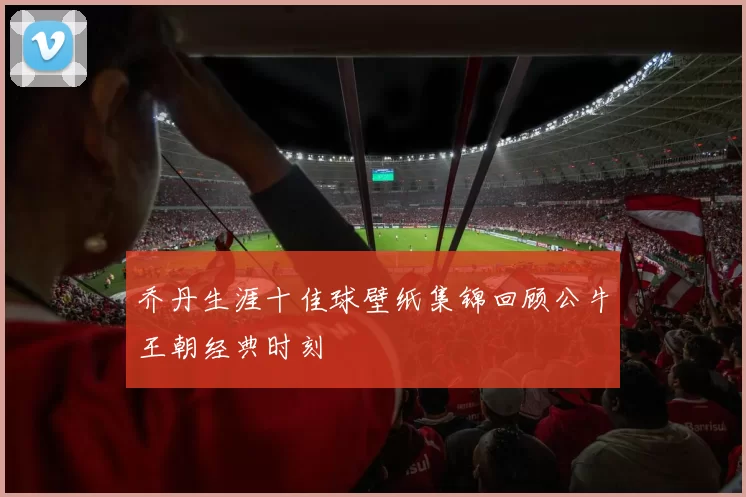 乔丹生涯十佳球壁纸集锦回顾公牛王朝经典时刻