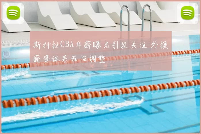 斯科拉CBA年薪曝光引发关注 外援薪资体系面临调整