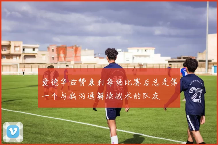 爱德华兹赞康利每场比赛后总是第一个与我沟通解读战术的队友