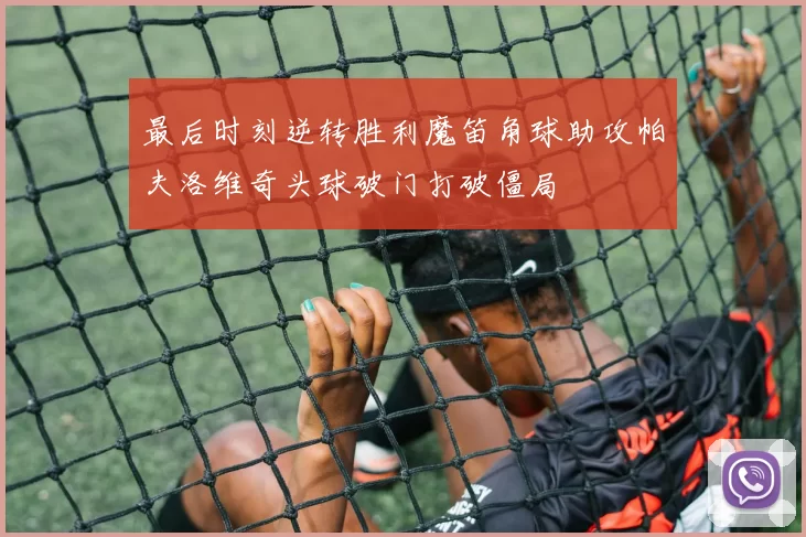 最后时刻逆转胜利魔笛角球助攻帕夫洛维奇头球破门打破僵局