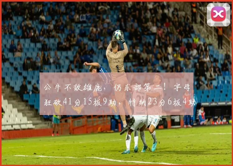 公牛不敌雄鹿，仍东部第二！字母狂砍41分15板9助，特纳23分6板4助