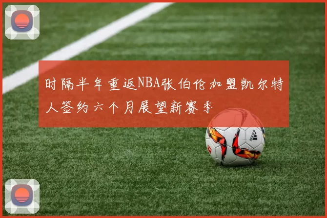 时隔半年重返NBA张伯伦加盟凯尔特人签约六个月展望新赛季