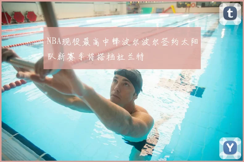 NBA现役最高中锋波尔波尔签约太阳队新赛季将搭档杜兰特