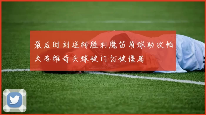 最后时刻逆转胜利魔笛角球助攻帕夫洛维奇头球破门打破僵局