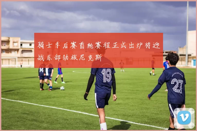 骑士季后赛首轮赛程正式出炉将迎战东部劲旅尼克斯
