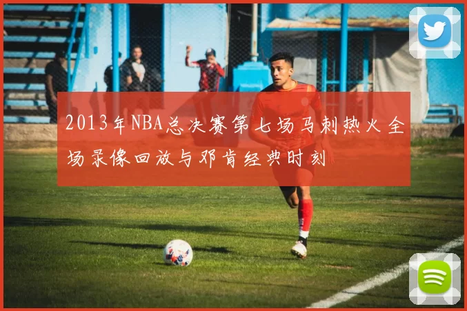 2013年NBA总决赛第七场马刺热火全场录像回放与邓肯经典时刻