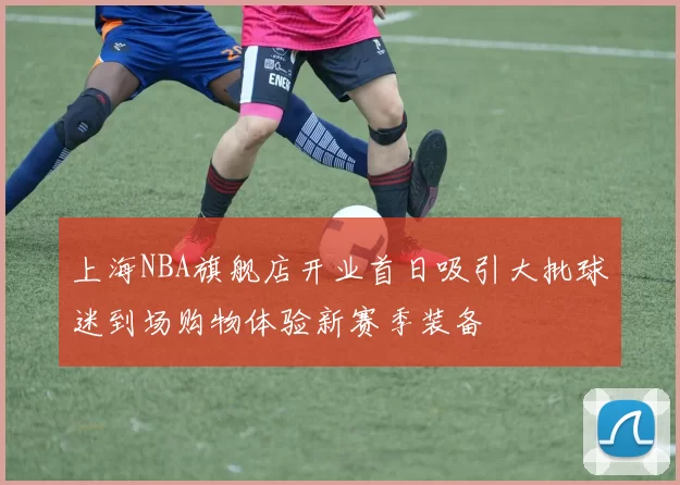 上海NBA旗舰店开业首日吸引大批球迷到场购物体验新赛季装备
