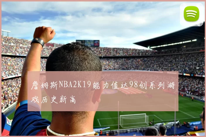 詹姆斯NBA2K19能力值达98创系列游戏历史新高