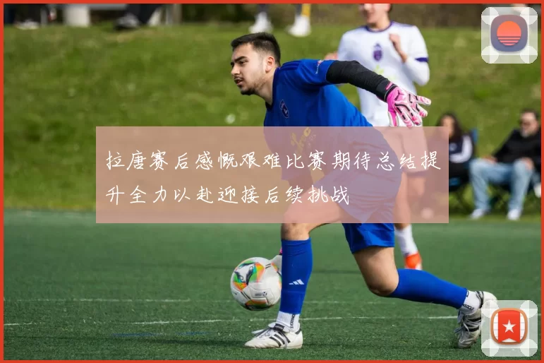 拉唐赛后感慨艰难比赛期待总结提升全力以赴迎接后续挑战