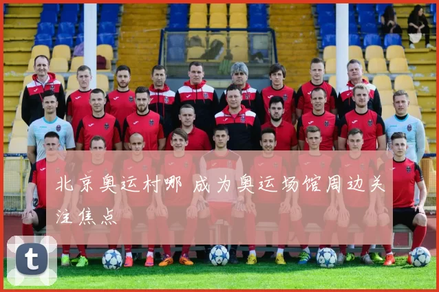 北京奥运村哪 成为奥运场馆周边关注焦点