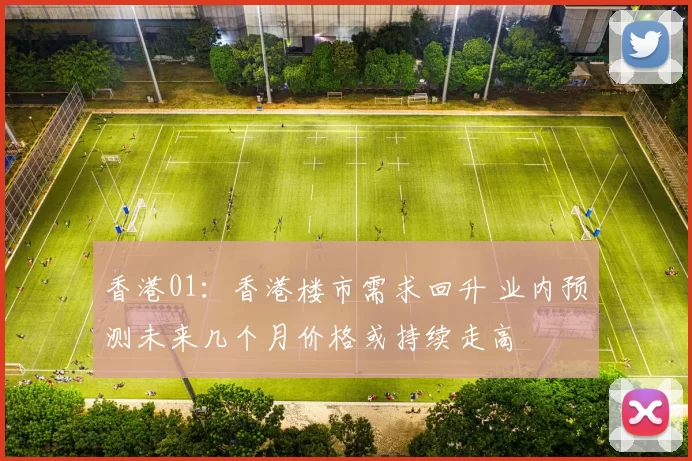 香港01：香港楼市需求回升 业内预测未来几个月价格或持续走高