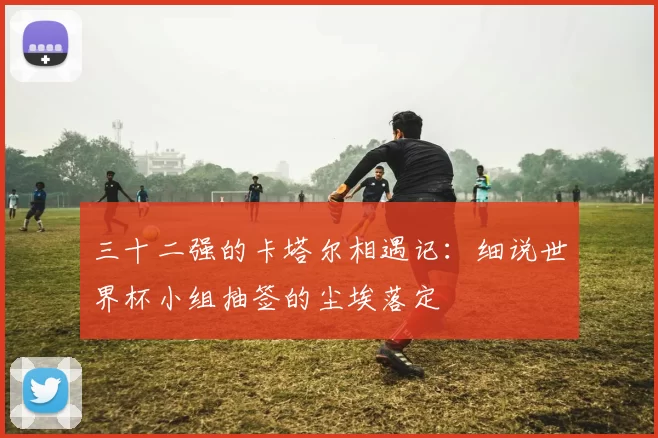 三十二强的卡塔尔相遇记:细说世界杯小组抽签的尘埃落定
