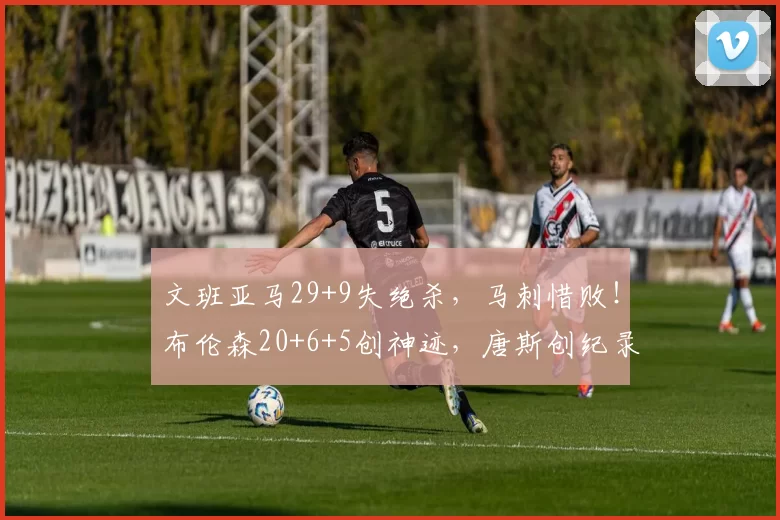 文班亚马29+9失绝杀，马刺惜败！布伦森20+6+5创神迹，唐斯创纪录