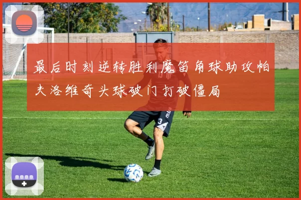 最后时刻逆转胜利魔笛角球助攻帕夫洛维奇头球破门打破僵局