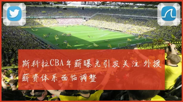 斯科拉CBA年薪曝光引发关注 外援薪资体系面临调整